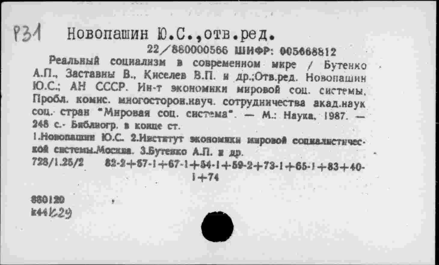 ﻿Новопашин Ю.С.,отв.ред.
22/880000566 ШИФР: 005668812
Реальный социализм в современном мире / Бутенко А.П., Заставны В., Киселев В.П. и др.;Отв.ред. Новопашин Ю.С.; АН СССР. Ин-т экономики мировой соц. системы. Пробл. комнс. миогосторон.науч. сотрудничества акад.наук соц. стран “Мировая соц. система*. — М.: Наука. 1987 — 248 с.- Библиогр. в конце ст.
!.Новошшши Ю.С. 2.Ивстжтут экояомихм мировой социалистической сиетемы-Москаа ЗЪутеяко АЛ. в др.
728/1.28/2	82-2+87-1 +67-1+84-1 +89-2+73-1 +66-1+83+40-
1+74
880120
*44^2$